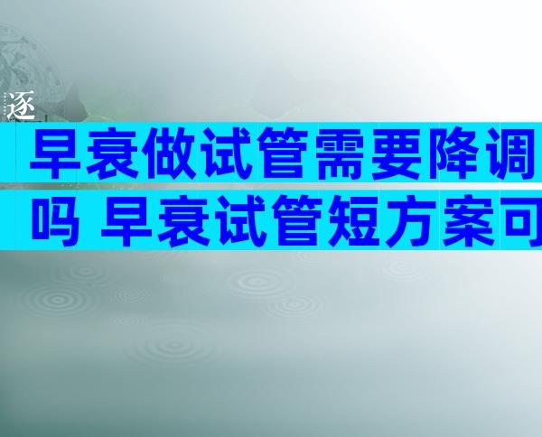 早衰做试管需要降调吗 早衰试管短方案可以取多少卵